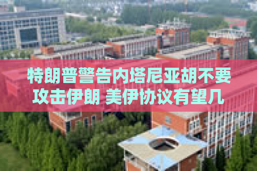 特朗普警告内塔尼亚胡不要攻击伊朗 美伊协议有望几周内达成