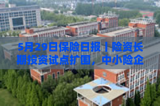 5月29日保险日报丨险资长期投资试点扩围，中小险企将入场！保险行业协会发布两大新规