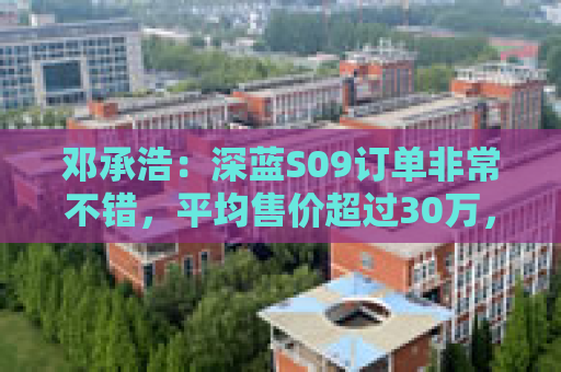 邓承浩：深蓝S09订单非常不错，平均售价超过30万，实现品牌向上跃迁  第1张