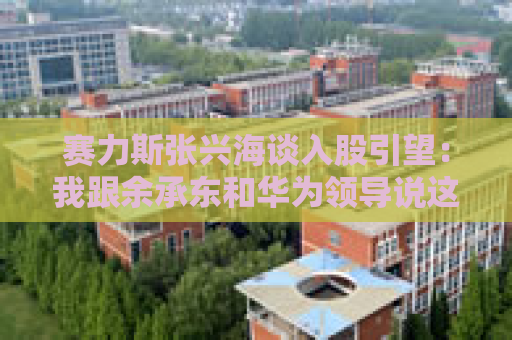 赛力斯张兴海谈入股引望：我跟余承东和华为领导说这是“亲上加亲”