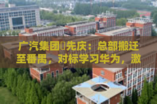 广汽集团閤先庆：总部搬迁至番禺，对标学习华为，激发组织创新活力