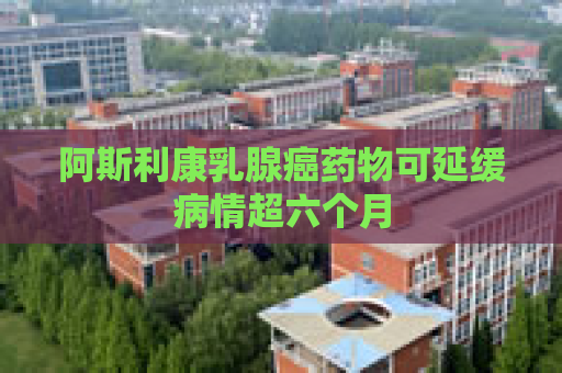 阿斯利康乳腺癌药物可延缓病情超六个月