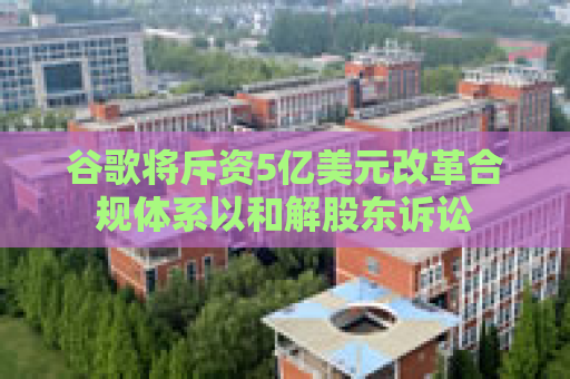 谷歌将斥资5亿美元改革合规体系以和解股东诉讼