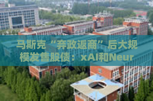 马斯克“弃政返商”后大规模发售股债：xAI和Neuralink正融资数十亿美元