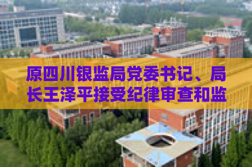 原四川银监局党委书记、局长王泽平接受纪律审查和监察调查  第1张