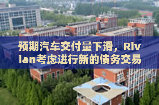 预期汽车交付量下滑，Rivian考虑进行新的债务交易  第1张