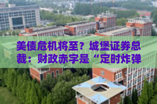美债危机将至？城堡证券总裁：财政赤字是“定时炸弹”，无法拆除！