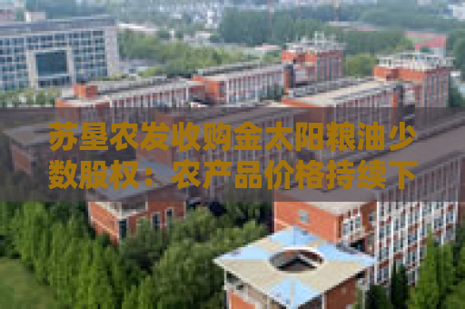 苏垦农发收购金太阳粮油少数股权：农产品价格持续下行+成本刚性挤压利润 何时迎来拐点