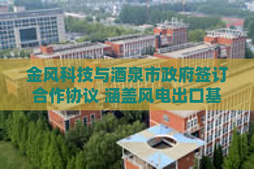 金风科技与酒泉市政府签订合作协议 涵盖风电出口基地、零碳园区等