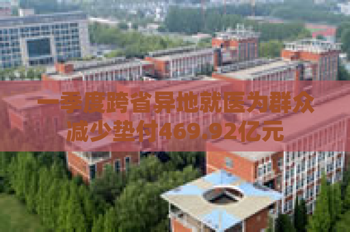 一季度跨省异地就医为群众减少垫付469.92亿元
