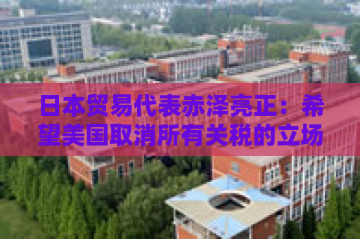 日本贸易代表赤泽亮正：希望美国取消所有关税的立场没有改变