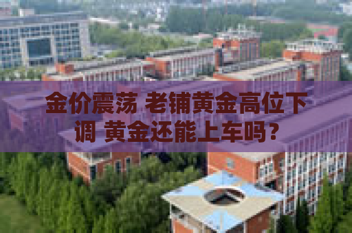 金价震荡 老铺黄金高位下调 黄金还能上车吗？