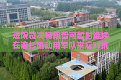 法院裁决特朗普可暂时继续在洛杉矶动用军队来应对抗议活动