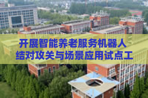 开展智能养老服务机器人 结对攻关与场景应用试点工作
