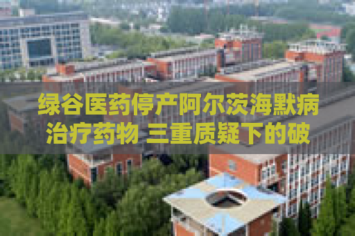 绿谷医药停产阿尔茨海默病治疗药物 三重质疑下的破冰者终陷困局  第1张