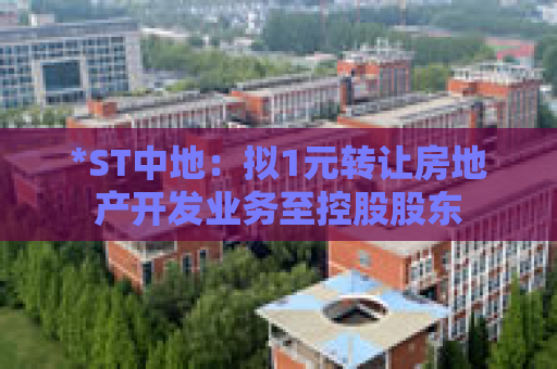 *ST中地：拟1元转让房地产开发业务至控股股东