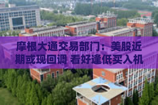 摩根大通交易部门：美股近期或现回调 看好逢低买入机会