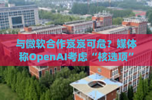 与微软合作岌岌可危？媒体称OpenAI考虑“核选项”提起反垄断指控