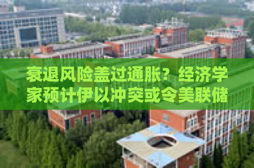 衰退风险盖过通胀？经济学家预计伊以冲突或令美联储加速降息