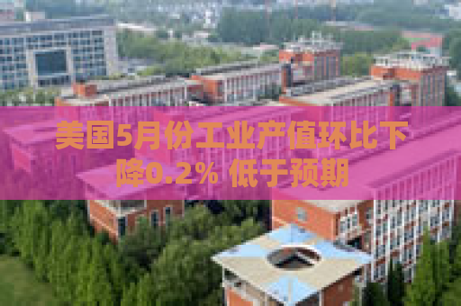 美国5月份工业产值环比下降0.2% 低于预期