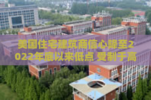 美国住宅建筑商信心降至2022年底以来低点 受制于高利率和经济担忧