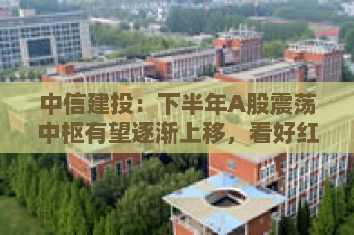 中信建投：下半年A股震荡中枢有望逐渐上移，看好红利资产