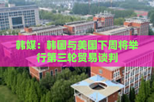 韩媒：韩国与美国下周将举行第三轮贸易谈判