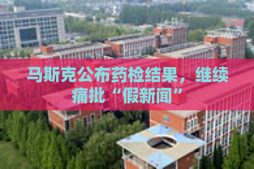 马斯克公布药检结果，继续痛批“假新闻”