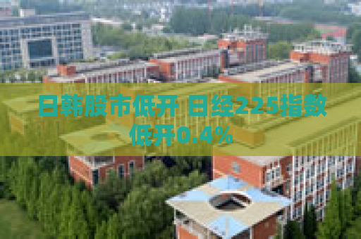 日韩股市低开 日经225指数低开0.4%