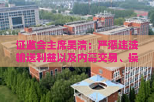 证监会主席吴清：严惩违法输送利益以及内幕交易、操纵市场等行为 切实保护好中小投资者合法权益
