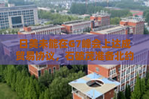 日美未能在G7峰会上达成贸易协议，石破茂准备北约峰会“再战”