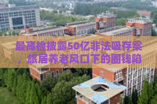 最高检披露50亿非法吸存案，旅居养老风口下的圈钱陷阱