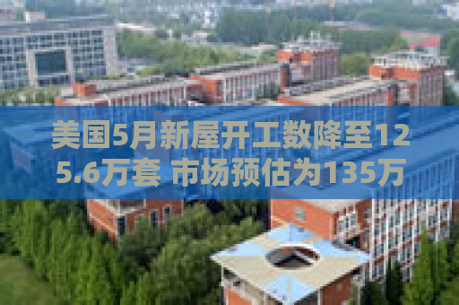 美国5月新屋开工数降至125.6万套 市场预估为135万套
