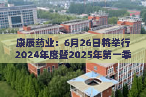 康辰药业：6月26日将举行2024年度暨2025年第一季度业绩说明会