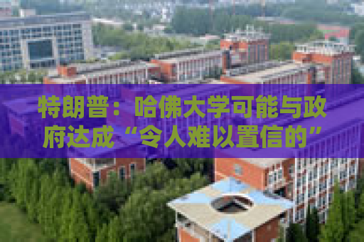 特朗普：哈佛大学可能与政府达成“令人难以置信的”历史性协议