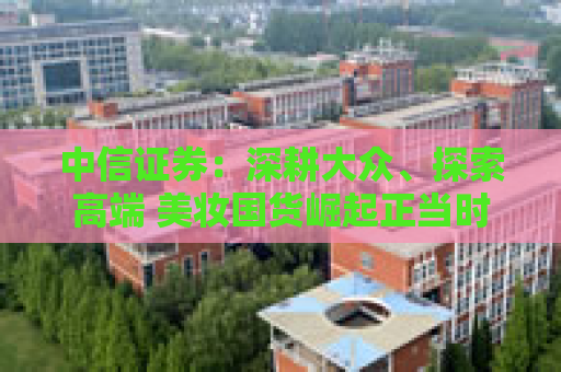 中信证券：深耕大众、探索高端 美妆国货崛起正当时