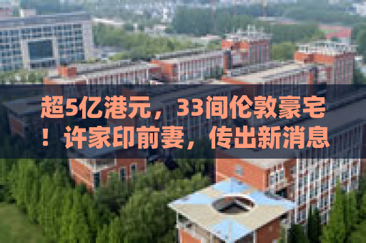 超5亿港元，33间伦敦豪宅！许家印前妻，传出新消息