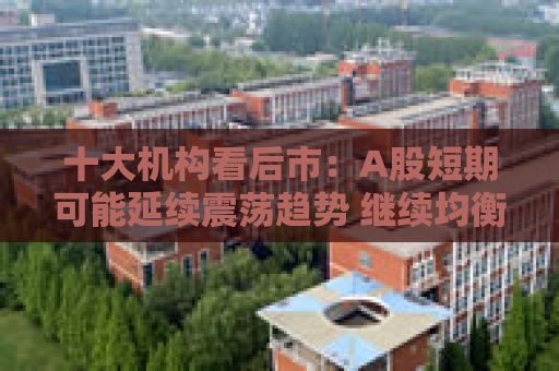 十大机构看后市：A股短期可能延续震荡趋势 继续均衡配置 聚焦估值性价比