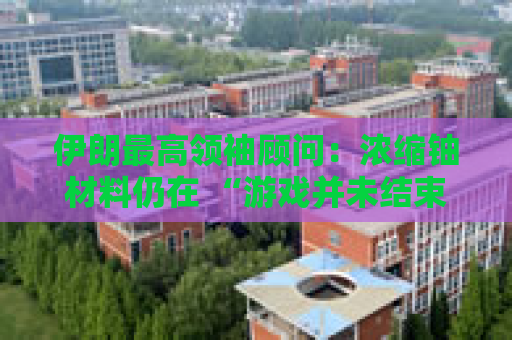 伊朗最高领袖顾问：浓缩铀材料仍在 “游戏并未结束”