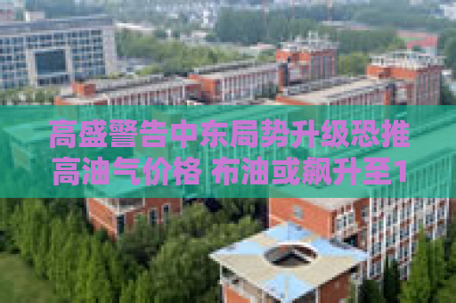 高盛警告中东局势升级恐推高油气价格 布油或飙升至110美元