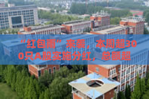 “红包雨”来袭，本周超300只A股实施分红，总额超两千亿
