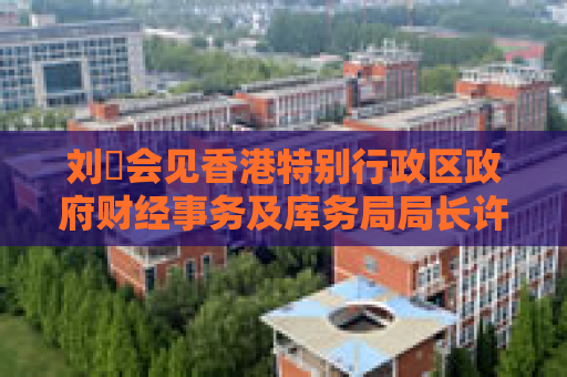 刘珺会见香港特别行政区政府财经事务及库务局局长许正宇