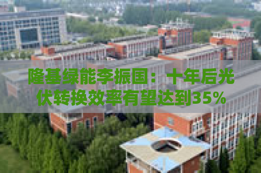 隆基绿能李振国：十年后光伏转换效率有望达到35%