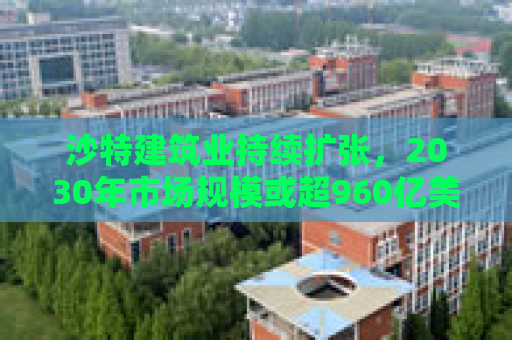 沙特建筑业持续扩张，2030年市场规模或超960亿美元