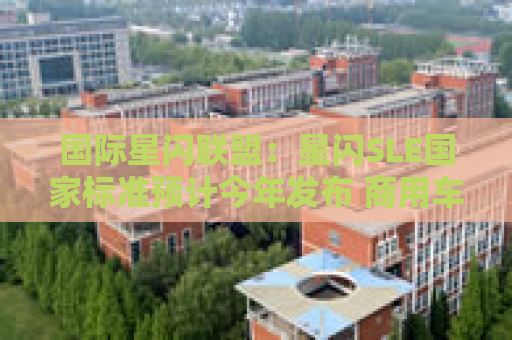 国际星闪联盟：星闪SLE国家标准预计今年发布 商用车360度环视相关技术国家标准正在推进