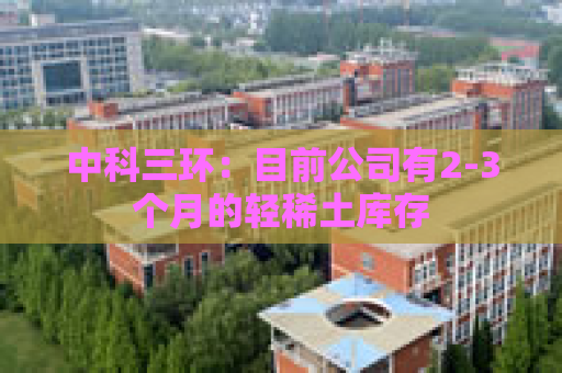 中科三环：目前公司有2-3个月的轻稀土库存
