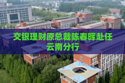 交银理财原总裁陈春晖赴任云南分行