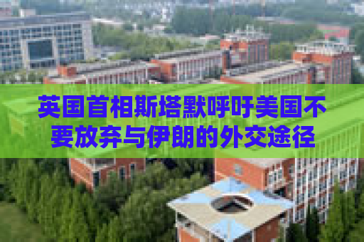 英国首相斯塔默呼吁美国不要放弃与伊朗的外交途径