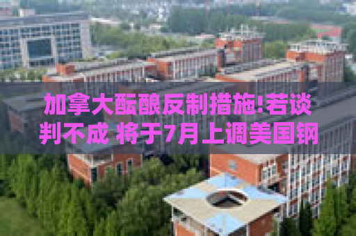 加拿大酝酿反制措施!若谈判不成 将于7月上调美国钢铝产品关税