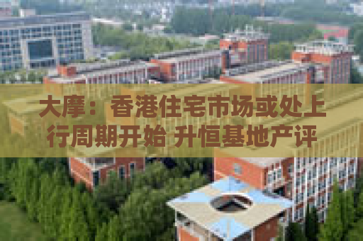 大摩：香港住宅市场或处上行周期开始 升恒基地产评级至“增持”
